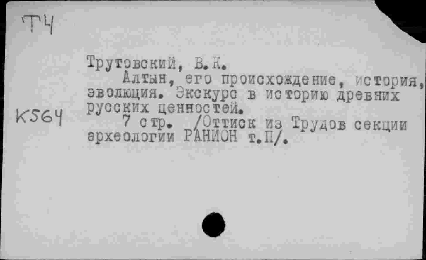 ﻿KSG1/
Трутове кий, В. л.
Алтын, его происхождение, история эволюция. Экскурс в историю древних русских ценностей.
7 стр» /Оттиск из Трудов секции археологии РАНИОН Т.П/.